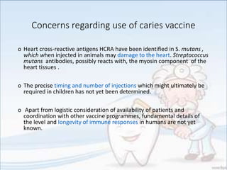 Concerns regarding use of caries vaccine
o Heart cross-reactive antigens HCRA have been identified in S. mutans ,
which when injected in animals may damage to the heart. Streptococcus
mutans antibodies, possibly reacts with, the myosin component of the
heart tissues .
o The precise timing and number of injections which might ultimately be
required in children has not yet been determined.
o Apart from logistic consideration of availability of patients and
coordination with other vaccine programmes, fundamental details of
the level and longevity of immune responses in humans are not yet
known.
 