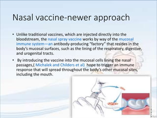 Nasal vaccine-newer approach
• Unlike traditional vaccines, which are injected directly into the
bloodstream, the nasal spray vaccine works by way of the mucosal
immune system—an antibody-producing “factory” that resides in the
body’s mucosal surfaces, such as the lining of the respiratory, digestive,
and urogenital tracts.
• By introducing the vaccine into the mucosal cells lining the nasal
passages,( Michalek and Childers et al) hope to trigger an immune
response that will spread throughout the body’s other mucosal sites,
including the mouth.
 