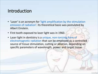 Introduction
• 'Laser' is an acronym for 'light amplification by the stimulation
emission of radiation'. Its theoretical basis was postulated by
Albert Einstein.
• First tooth exposed to laser light was in 1960.
• Laser light in dentistry is a unique, non-ionizing form of
electromagnetic radiation that can be employed as a controlled
source of tissue stimulation, cutting or ablation, depending on
specific parameters of wavelength, power and target tissue.
 