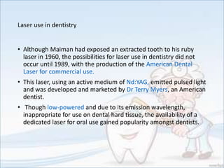 Laser use in dentistry
• Although Maiman had exposed an extracted tooth to his ruby
laser in 1960, the possibilities for laser use in dentistry did not
occur until 1989, with the production of the American Dental
Laser for commercial use.
• This laser, using an active medium of Nd:YAG, emitted pulsed light
and was developed and marketed by Dr Terry Myers, an American
dentist.
• Though low-powered and due to its emission wavelength,
inappropriate for use on dental hard tissue, the availability of a
dedicated laser for oral use gained popularity amongst dentists.
 