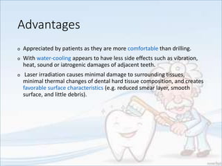 Advantages
o Appreciated by patients as they are more comfortable than drilling.
o With water-cooling appears to have less side effects such as vibration,
heat, sound or iatrogenic damages of adjacent teeth.
o Laser irradiation causes minimal damage to surrounding tissues,
minimal thermal changes of dental hard tissue composition, and creates
favorable surface characteristics (e.g. reduced smear layer, smooth
surface, and little debris).
 