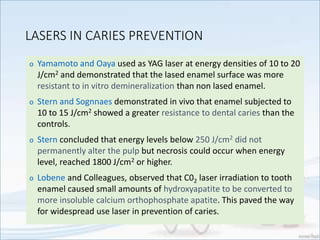 LASERS IN CARIES PREVENTION
o Yamamoto and Oaya used as YAG laser at energy densities of 10 to 20
J/cm2 and demonstrated that the lased enamel surface was more
resistant to in vitro demineralization than non lased enamel.
o Stern and Sognnaes demonstrated in vivo that enamel subjected to
10 to 15 J/cm2 showed a greater resistance to dental caries than the
controls.
o Stern concluded that energy levels below 250 J/cm2 did not
permanently alter the pulp but necrosis could occur when energy
level, reached 1800 J/cm2 or higher.
o Lobene and Colleagues, observed that C02 laser irradiation to tooth
enamel caused small amounts of hydroxyapatite to be converted to
more insoluble calcium orthophosphate apatite. This paved the way
for widespread use laser in prevention of caries.
 