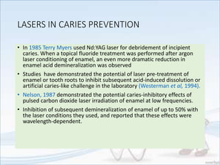 LASERS IN CARIES PREVENTION
• In 1985 Terry Myers used Nd:YAG laser for debridement of incipient
caries. When a topical fluoride treatment was performed after argon
laser conditioning of enamel, an even more dramatic reduction in
enamel acid demineralization was observed
• Studies have demonstrated the potential of laser pre-treatment of
enamel or tooth roots to inhibit subsequent acid-induced dissolution or
artificial caries-like challenge in the laboratory (Westerman et al, 1994).
• Nelson, 1987 demonstrated the potential caries-inhibitory effects of
pulsed carbon dioxide laser irradiation of enamel at low frequencies.
• Inhibition of subsequent demineralization of enamel of up to 50% with
the laser conditions they used, and reported that these effects were
wavelength-dependent.
 