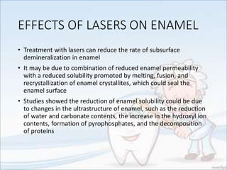 EFFECTS OF LASERS ON ENAMEL
• Treatment with lasers can reduce the rate of subsurface
demineralization in enamel
• It may be due to combination of reduced enamel permeability
with a reduced solubility promoted by melting, fusion, and
recrystallization of enamel crystallites, which could seal the
enamel surface
• Studies showed the reduction of enamel solubility could be due
to changes in the ultrastructure of enamel, such as the reduction
of water and carbonate contents, the increase in the hydroxyl ion
contents, formation of pyrophosphates, and the decomposition
of proteins
 
