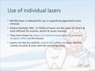 Use of individual lasers
• Nd:YAG laser is indicated for use in superficial pigmented caries
removal.
• Erbium family(Er:YAG , Er:YSGG) of lasers are the lasers of choice &
most efficient for enamel, dentin & caries removal.
• They have shown to reduce the bacterial population & produce a
analgesic effect on the tissues.
• Lasers can also be used for sealant placement- to clean, sterilize
,clearly visualize & even etch the enamel grooves.
 