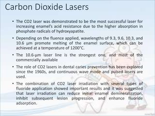 Carbon Dioxide Lasers
• The CO2 laser was demonstrated to be the most successful laser for
increasing enamel’s acid resistance due to the higher absorption in
phosphate radicals of hydroxyapatite.
• Depending on the fluence applied, wavelengths of 9.3, 9.6, 10.3, and
10.6 µm promote melting of the enamel surface, which can be
achieved at a temperature of 1200°C.
• The 10.6-µm laser line is the strongest one, and most of the
commercially available
• The role of CO2 lasers in dental caries prevention has been explored
since the 1960s, and continuous wave mode and pulsed lasers are
used.
• The combination of CO2 laser irradiation with several types of
fluoride application showed important results and it was suggested
that laser irradiation can reduce initial enamel demineralization,
inhibit subsequent lesion progression, and enhance fluoride
adsorption.
 
