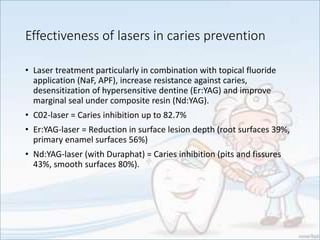 Effectiveness of lasers in caries prevention
• Laser treatment particularly in combination with topical fluoride
application (NaF, APF), increase resistance against caries,
desensitization of hypersensitive dentine (Er:YAG) and improve
marginal seal under composite resin (Nd:YAG).
• C02-laser = Caries inhibition up to 82.7%
• Er:YAG-laser = Reduction in surface lesion depth (root surfaces 39%,
primary enamel surfaces 56%)
• Nd:YAG-laser (with Duraphat) = Caries inhibition (pits and fissures
43%, smooth surfaces 80%).
 