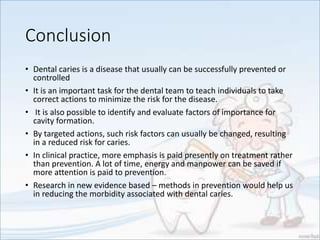 Conclusion
• Dental caries is a disease that usually can be successfully prevented or
controlled
• It is an important task for the dental team to teach individuals to take
correct actions to minimize the risk for the disease.
• It is also possible to identify and evaluate factors of importance for
cavity formation.
• By targeted actions, such risk factors can usually be changed, resulting
in a reduced risk for caries.
• In clinical practice, more emphasis is paid presently on treatment rather
than prevention. A lot of time, energy and manpower can be saved if
more attention is paid to prevention.
• Research in new evidence based – methods in prevention would help us
in reducing the morbidity associated with dental caries.
 