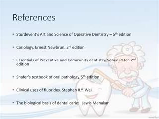 References
• Sturdevent’s Art and Science of Operative Dentistry – 5th edition
• Cariology. Ernest Newbrun. 3rd edition
• Essentials of Preventive and Community dentistry. Soben Peter. 2nd
edition
• Shafer’s textbook of oral pathology. 5th edition
• Clinical uses of fluorides. Stephen H.Y. Wei
• The biological basis of dental caries. Lewis Menakar
 
