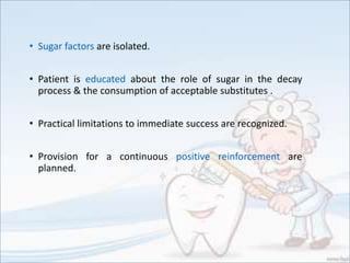 • Sugar factors are isolated.
• Patient is educated about the role of sugar in the decay
process & the consumption of acceptable substitutes .
• Practical limitations to immediate success are recognized.
• Provision for a continuous positive reinforcement are
planned.
 