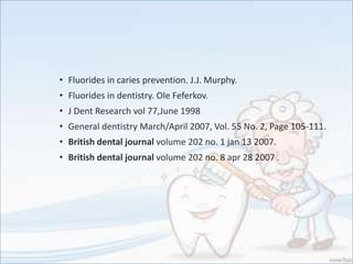 • Fluorides in caries prevention. J.J. Murphy.
• Fluorides in dentistry. Ole Feferkov.
• J Dent Research vol 77,June 1998
• General dentistry March/April 2007, Vol. 55 No. 2, Page 105-111.
• British dental journal volume 202 no. 1 jan 13 2007.
• British dental journal volume 202 no. 8 apr 28 2007 .
 