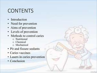 CONTENTS
• Introduction
• Need for prevention
• Aims of prevention
• Levels of prevention
• Methods to control caries
o Nutritional
o Chemical
o Mechanical
• Pit and fissure sealants
• Caries vaccines
• Lasers in caries prevention
• Conclusion
 