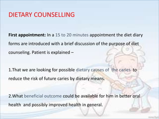 First appointment: In a 15 to 20 minutes appointment the diet diary
forms are introduced with a brief discussion of the purpose of diet
counseling. Patient is explained –
1.That we are looking for possible dietary causes of the caries to
reduce the risk of future caries by dietary means.
2.What beneficial outcome could be available for him in better oral
health and possibly improved health in general.
DIETARY COUNSELLING
 