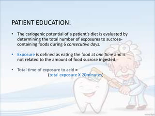 PATIENT EDUCATION:
• The cariogenic potential of a patient's diet is evaluated by
determining the total number of exposures to sucrose-
containing foods during 6 consecutive days.
• Exposure is defined as eating the food at one time and is
not related to the amount of food sucrose ingested.
• Total time of exposure to acid =
(total exposure X 20minutes)
 