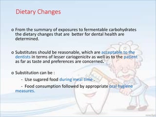Dietary Changes
o From the summary of exposures to fermentable carbohydrates
the dietary changes that are better for dental health are
determined.
o Substitutes should be reasonable, which are acceptable to the
dentists in terms of lesser cariogenicitv as well as to the patient
as far as taste and preferences are concerned.
o Substitution can be :
- Use sugared food during meal time .
- Food consumption followed by appropriate oral hygiene
measures.
 