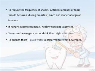• To reduce the frequency of snacks, sufficient amount of food
should be taken during breakfast, lunch and dinner at regular
intervals.
• If hungry in between meals, healthy snacking is advised.
• Sweets or beverages - eat or drink them right after meal.
• To quench thirst - plain water is preferred to sweet beverages.
 