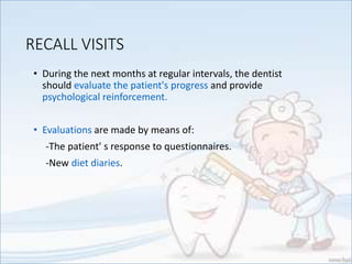 RECALL VISITS
• During the next months at regular intervals, the dentist
should evaluate the patient's progress and provide
psychological reinforcement.
• Evaluations are made by means of:
-The patient' s response to questionnaires.
-New diet diaries.
 