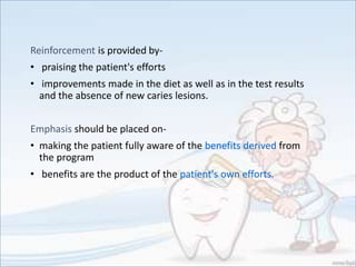 Reinforcement is provided by-
• praising the patient's efforts
• improvements made in the diet as well as in the test results
and the absence of new caries lesions.
Emphasis should be placed on-
• making the patient fully aware of the benefits derived from
the program
• benefits are the product of the patient's own efforts.
 