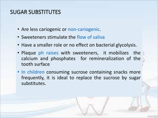 SUGAR SUBSTITUTES
• Are less cariogenic or non-cariogenic.
• Sweeteners stimulate the flow of saliva
• Have a smaller role or no effect on bacterial glycolysis.
• Plaque ph raises with sweeteners, it mobilizes the
calcium and phosphates for remineralization of the
tooth surface
• In children consuming sucrose containing snacks more
frequently, it is ideal to replace the sucrose by sugar
substitutes.
 
