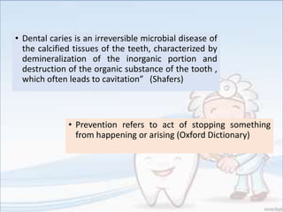 • Dental caries is an irreversible microbial disease of
the calcified tissues of the teeth, characterized by
demineralization of the inorganic portion and
destruction of the organic substance of the tooth ,
which often leads to cavitation” (Shafers)
• Prevention refers to act of stopping something
from happening or arising (Oxford Dictionary)
 