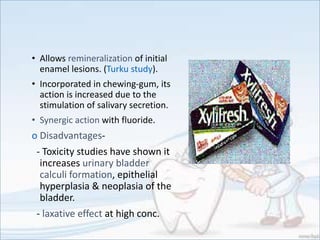 • Allows remineralization of initial
enamel lesions. (Turku study).
• Incorporated in chewing-gum, its
action is increased due to the
stimulation of salivary secretion.
• Synergic action with fluoride.
o Disadvantages-
- Toxicity studies have shown it
increases urinary bladder
calculi formation, epithelial
hyperplasia & neoplasia of the
bladder.
- laxative effect at high conc.
 