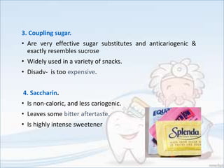 3. Coupling sugar.
• Are very effective sugar substitutes and anticariogenic &
exactly resembles sucrose
• Widely used in a variety of snacks.
• Disadv- is too expensive.
4. Saccharin.
• Is non-caloric, and less cariogenic.
• Leaves some bitter aftertaste.
• Is highly intense sweetener
 