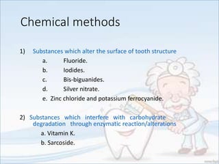 Chemical methods
1) Substances which alter the surface of tooth structure
a. Fluoride.
b. Iodides.
c. Bis-biguanides.
d. Silver nitrate.
e. Zinc chloride and potassium ferrocyanide.
2) Substances which interfere with carbohydrate
degradation through enzymatic reaction/alterations
a. Vitamin K.
b. Sarcoside.
 