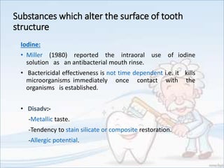 Substances which alter the surface of tooth
structure
Iodine:
• Miller (1980) reported the intraoral use of iodine
solution as an antibacterial mouth rinse.
• Bactericidal effectiveness is not time dependent i.e. it kills
microorganisms immediately once contact with the
organisms is established.
• Disadv:-
-Metallic taste.
-Tendency to stain silicate or composite restoration.
-Allergic potential.
 