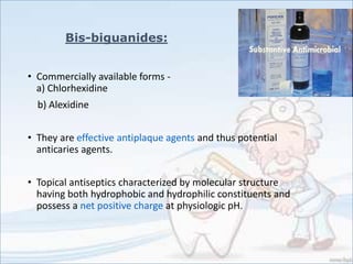 • Commercially available forms -
a) Chlorhexidine
b) Alexidine
• They are effective antiplaque agents and thus potential
anticaries agents.
• Topical antiseptics characterized by molecular structure
having both hydrophobic and hydrophilic constituents and
possess a net positive charge at physiologic pH.
Bis-biguanides:
 