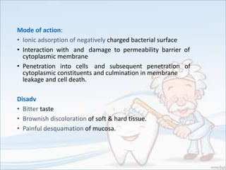 Mode of action:
• Ionic adsorption of negatively charged bacterial surface
• Interaction with and damage to permeability barrier of
cytoplasmic membrane
• Penetration into cells and subsequent penetration of
cytoplasmic constituents and culmination in membrane
leakage and cell death.
Disadv
• Bitter taste
• Brownish discoloration of soft & hard tissue.
• Painful desquamation of mucosa.
 