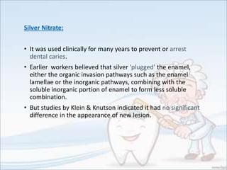 Silver Nitrate:
• It was used clinically for many years to prevent or arrest
dental caries.
• Earlier workers believed that silver 'plugged' the enamel,
either the organic invasion pathways such as the enamel
lamellae or the inorganic pathways, combining with the
soluble inorganic portion of enamel to form less soluble
combination.
• But studies by Klein & Knutson indicated it had no significant
difference in the appearance of new lesion.
 