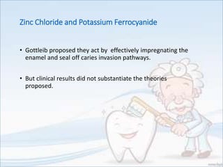 • Gottleib proposed they act by effectively impregnating the
enamel and seal off caries invasion pathways.
• But clinical results did not substantiate the theories
proposed.
Zinc Chloride and Potassium Ferrocyanide
 