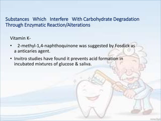 Substances Which Interfere With Carbohydrate Degradation
Through Enzymatic Reaction/Alterations
Vitamin K-
• 2-methyl-1,4-naphthoquinone was suggested by Fosdick as
a anticaries agent.
• Invitro studies have found it prevents acid formation in
incubated mixtures of glucose & saliva.
 