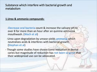Substance which interfere with bacterial growth and
metabolism
1.Urea & ammonia compounds-
-Decrease oral bacteria count & increase the salivary pH to
over 8 for more than an hour after an quinine-ammonia
mouthwash. (Wach et al)
-Urea upon degradation by urease yields ammonia which
neutralizes acids & interferes with bacterial growth.
(Stephan et al)
- Though some studies have shown some reduction in dental
caries but magnitude of reduction has not been so great that
their widespread use can be advocated.
 