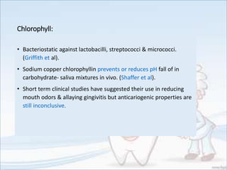 Chlorophyll:
• Bacteriostatic against lactobacilli, streptococci & micrococci.
(Griffith et al).
• Sodium copper chlorophyllin prevents or reduces pH fall of in
carbohydrate- saliva mixtures in vivo. (Shaffer et al).
• Short term clinical studies have suggested their use in reducing
mouth odors & allaying gingivitis but anticariogenic properties are
still inconclusive.
 