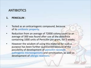 ANTIBIOTICS
1. PENICILLIN :
• Tested as an anticariogenic compound, because
of its antibiotic property.
• Reduction from an average of 72000 colony count to an
average of 300 was found after use of the dentifrice
containing 1000 units of Penicillin per gram, for 5 weeks.
• However the wisdom of using this material for such a
purpose has been further questioned because of the
possibility of development of penicillin resistant
pathogenic microorganisms and sensitization, as well as
development of allergic reactions.
 