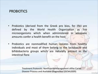 PROBIOTICS
• Probiotics (derived from the Greek pro bios, for life) are
defined by the World Health Organization as live
microorganisms which when administered in adequate
amounts confer a health benefit on the host
• Probiotics are nonmodified human isolates from healthy
individuals and most of them belong to the lactobacilli and
bifidobacteria groups which are naturally present in the
intestinal flora
Treatment Protocols: NonfluorideManagement ofthe Caries
Disease Process and Available Diagnostics (DCNA2009)
 