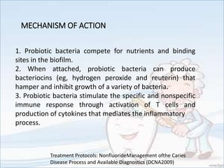 MECHANISM OF ACTION
1. Probiotic bacteria compete for nutrients and binding
sites in the biofilm.
2. When attached, probiotic bacteria can produce
bacteriocins (eg, hydrogen peroxide and reuterin) that
hamper and inhibit growth of a variety of bacteria.
3. Probiotic bacteria stimulate the specific and nonspecific
immune response through activation of T cells and
production of cytokines that mediates the inflammatory
process.
Treatment Protocols: NonfluorideManagement ofthe Caries
Disease Process and Available Diagnostics (DCNA2009)
 