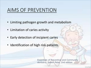 AIMS OF PREVENTION
• Limiting pathogen growth and metabolism
• Limitation of caries activity
• Early detection of incipient caries
• Identification of high risk patients
Essentials of Preventive and Community
dentistry. Soben Peter. 2nd edition
 