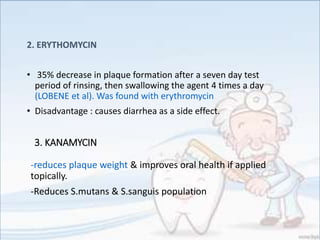 2. ERYTHOMYCIN
• 35% decrease in plaque formation after a seven day test
period of rinsing, then swallowing the agent 4 times a day
(LOBENE et al). Was found with erythromycin
• Disadvantage : causes diarrhea as a side effect.
3. KANAMYCIN
-reduces plaque weight & improves oral health if applied
topically.
-Reduces S.mutans & S.sanguis population
 