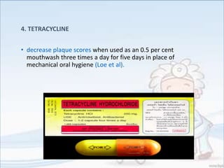 4. TETRACYCLINE
• decrease plaque scores when used as an 0.5 per cent
mouthwash three times a day for five days in place of
mechanical oral hygiene (Loe et al).
 