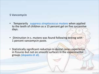 5 Vancomycin
• Temporarily suppress streptococcus mutans when applied
to the teeth of children as a 15 percent gel on five successive
days.
• Diminution in s. mutans was found following testing with
1 percent vancomycin paste.
• Statistically significant reduction in dental caries experience
in fissures but not on smooth surfaces in the experimental
groups (depaola et al).
 