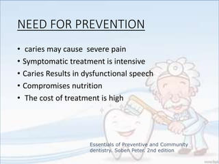 NEED FOR PREVENTION
• caries may cause severe pain
• Symptomatic treatment is intensive
• Caries Results in dysfunctional speech
• Compromises nutrition
• The cost of treatment is high
Essentials of Preventive and Community
dentistry. Soben Peter. 2nd edition
 
