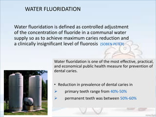WATER FLUORIDATION
Water fluoridation is defined as controlled adjustment
of the concentration of fluoride in a communal water
supply so as to achieve maximum caries reduction and
a clinically insignificant level of fluorosis (SOBEN PETER)
Water fluoridation is one of the most effective, practical,
and economical public health measure for prevention of
dental caries.
• Reduction in prevalence of dental caries in
 primary teeth range from 40%-50%
 permanent teeth was between 50%-60%
 
