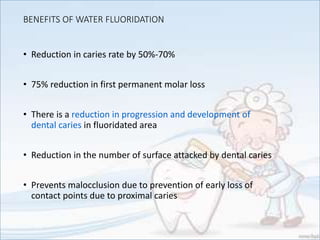 BENEFITS OF WATER FLUORIDATION
• Reduction in caries rate by 50%-70%
• 75% reduction in first permanent molar loss
• There is a reduction in progression and development of
dental caries in fluoridated area
• Reduction in the number of surface attacked by dental caries
• Prevents malocclusion due to prevention of early loss of
contact points due to proximal caries
 