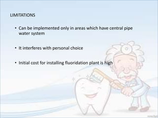 LIMITATIONS
• Can be implemented only in areas which have central pipe
water system
• It interferes with personal choice
• Initial cost for installing fluoridation plant is high
 