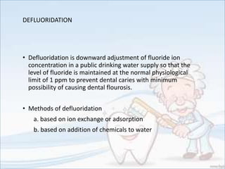 DEFLUORIDATION
• Defluoridation is downward adjustment of fluoride ion
concentration in a public drinking water supply so that the
level of fluoride is maintained at the normal physiological
limit of 1 ppm to prevent dental caries with minimum
possibility of causing dental flourosis.
• Methods of defluoridation
a. based on ion exchange or adsorption
b. based on addition of chemicals to water
 
