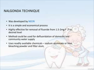 NALGONDA TECHNIQUE
• Was developed by NEERI
• It is a simple and economical process
• Highly effective for removal of fluoride from 1.5-2mg F- /l to
desired level
• Method could be used for defluoridation of domestic and
community water supply
• Uses readily available chemicals – sodium aluminate or lime,
bleaching powder and filter alum
 