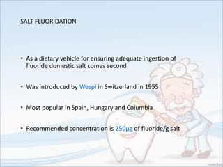 SALT FLUORIDATION
• As a dietary vehicle for ensuring adequate ingestion of
fluoride domestic salt comes second
• Was introduced by Wespi in Switzerland in 1955
• Most popular in Spain, Hungary and Columbia
• Recommended concentration is 250µg of fluoride/g salt
 