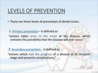 LEVELS OF PREVENTION
• There are three levels of prevention of dental caries.
1. Primary prevention – is defined as
“actions taken prior to the onset of the disease, which
removes the possibility that the disease will ever occur.”
2. Secondary prevention - is defined as
“actions which halt the progress of a disease at its incipient
stage and prevents complications.”
 
